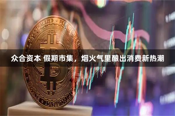 众合资本 假期市集，烟火气里酿出消费新热潮