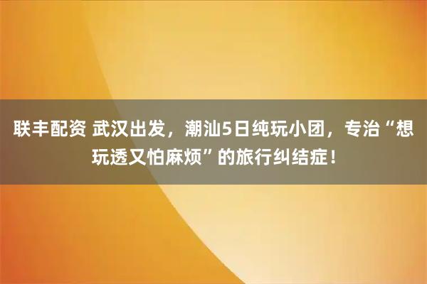 联丰配资 武汉出发，潮汕5日纯玩小团，专治“想玩透又怕麻烦”的旅行纠结症！