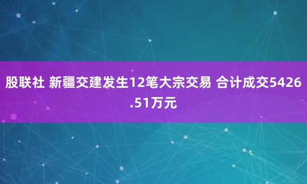 股联社 新疆交建发生12笔大宗交易 合计成交5426.51万元