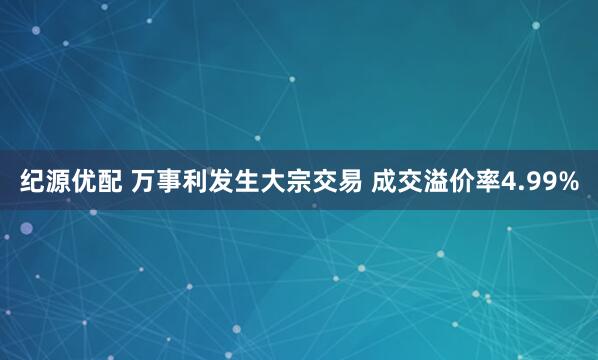 纪源优配 万事利发生大宗交易 成交溢价率4.99%