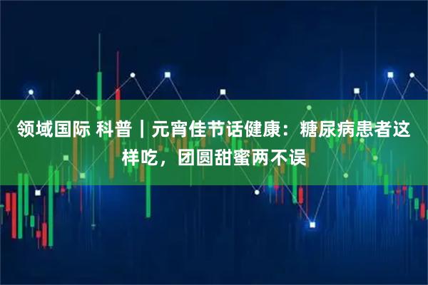 领域国际 科普｜元宵佳节话健康：糖尿病患者这样吃，团圆甜蜜两不误