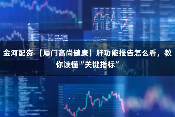 金河配资 【厦门高尚健康】肝功能报告怎么看，教你读懂“关键指标”