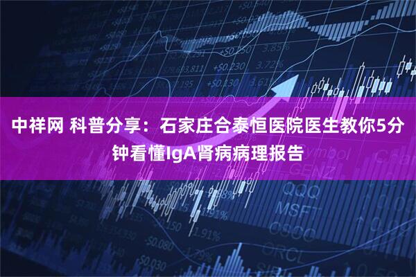 中祥网 科普分享：石家庄合泰恒医院医生教你5分钟看懂IgA肾病病理报告