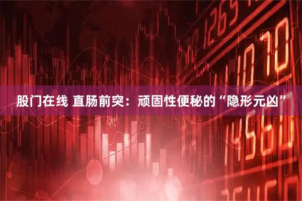 股门在线 直肠前突：顽固性便秘的“隐形元凶”
