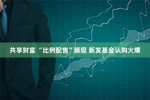 共享财富 “比例配售”频现 新发基金认购火爆