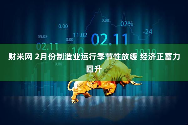 财米网 2月份制造业运行季节性放缓 经济正蓄力回升