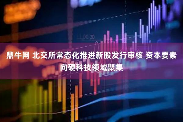 鼎牛网 北交所常态化推进新股发行审核 资本要素向硬科技领域聚集