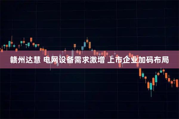 赣州达慧 电网设备需求激增 上市企业加码布局