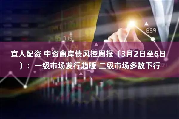 宜人配资 中资离岸债风控周报（3月2日至6日 ）：一级市场发行趋暖 二级市场多数下行