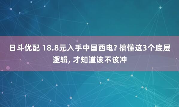 日斗优配 18.8元入手中国西电? 搞懂这3个底层逻辑, 才知道该不该冲