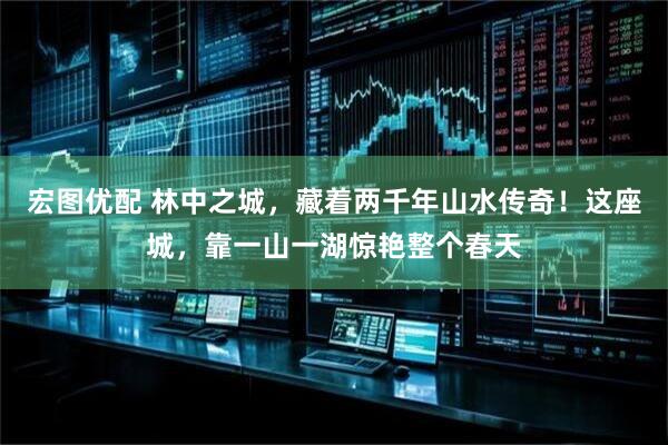 宏图优配 林中之城，藏着两千年山水传奇！这座城，靠一山一湖惊艳整个春天