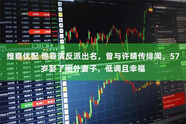 维嘉优配 他靠演反派出名，曾与许晴传绯闻，57岁娶了圈外妻子，低调且幸福