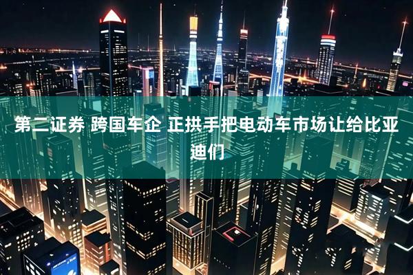 第二证券 跨国车企 正拱手把电动车市场让给比亚迪们