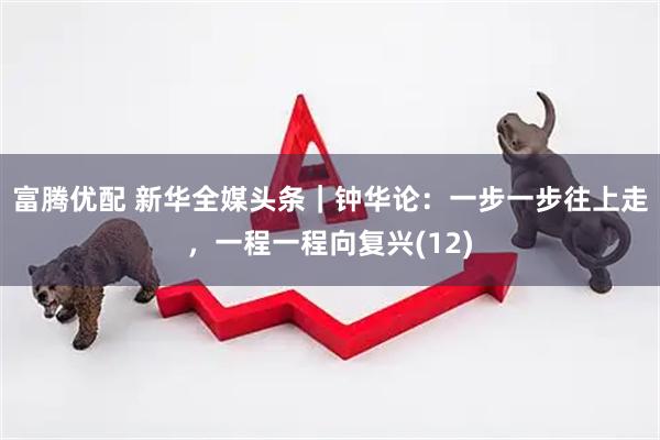 富腾优配 新华全媒头条｜钟华论：一步一步往上走，一程一程向复兴(12)