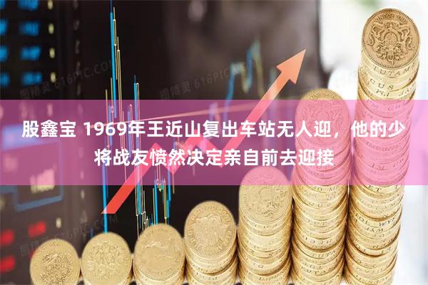 股鑫宝 1969年王近山复出车站无人迎，他的少将战友愤然决定亲自前去迎接