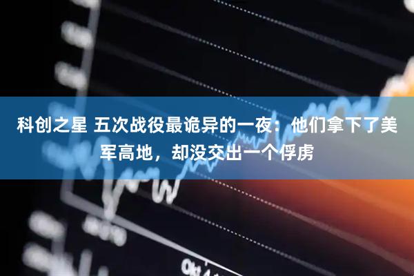 科创之星 五次战役最诡异的一夜：他们拿下了美军高地，却没交出一个俘虏