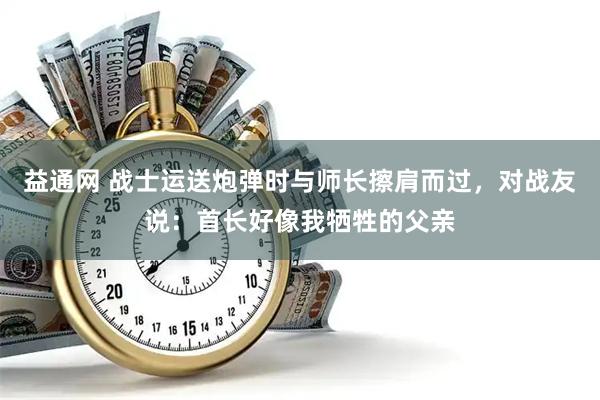 益通网 战士运送炮弹时与师长擦肩而过，对战友说：首长好像我牺牲的父亲