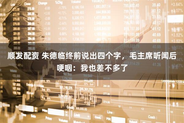 顺发配资 朱德临终前说出四个字，毛主席听闻后哽咽：我也差不多了