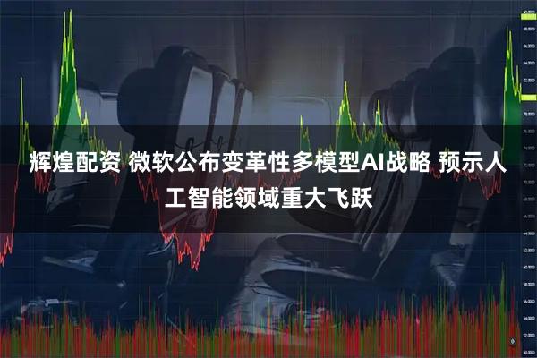 辉煌配资 微软公布变革性多模型AI战略 预示人工智能领域重大飞跃