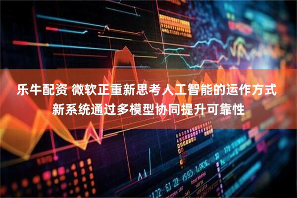 乐牛配资 微软正重新思考人工智能的运作方式 新系统通过多模型协同提升可靠性