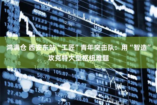 鸿满仓 西安东站“工匠”青年突击队:用“智造”攻克特大型枢纽难题