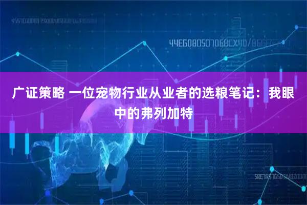 广证策略 一位宠物行业从业者的选粮笔记：我眼中的弗列加特