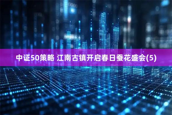 中证50策略 江南古镇开启春日蚕花盛会(5)