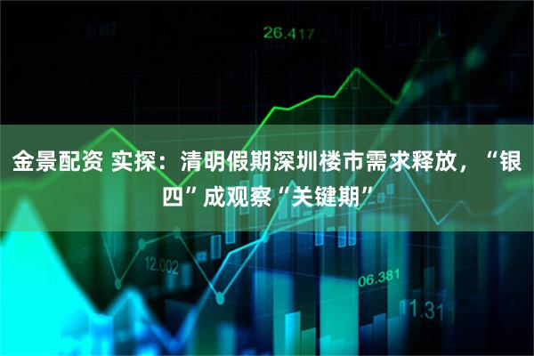 金景配资 实探:清明假期深圳楼市需求释放,“银四”成观察“关键期”