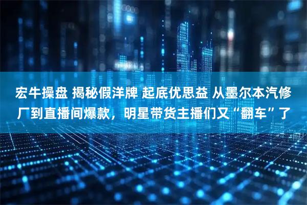 宏牛操盘 揭秘假洋牌 起底优思益 从墨尔本汽修厂到直播间爆款，明星带货主播们又“翻车”了