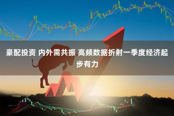 豪配投资 内外需共振 高频数据折射一季度经济起步有力