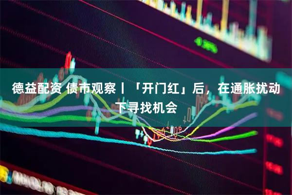 德益配资 债市观察丨「开门红」后,在通胀扰动下寻找机会