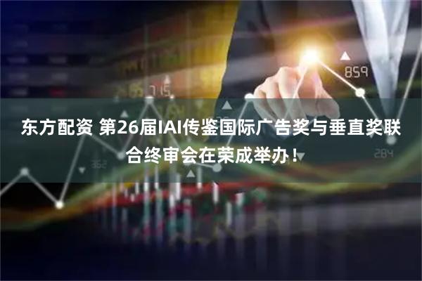 东方配资 第26届IAI传鉴国际广告奖与垂直奖联合终审会在荣成举办！