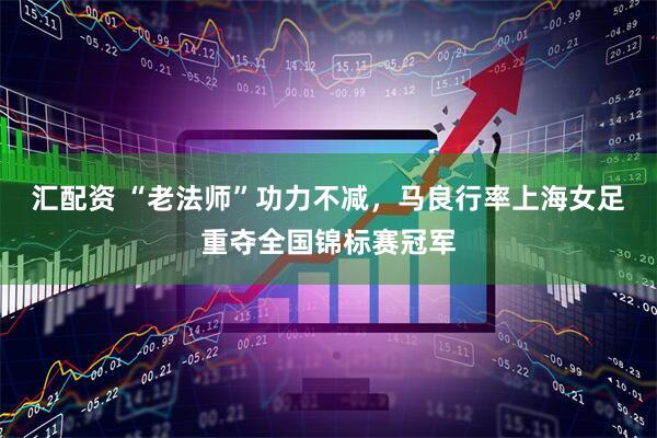 汇配资 “老法师”功力不减，马良行率上海女足重夺全国锦标赛冠军