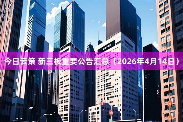 今日云策 新三板重要公告汇总(2026年4月14日)