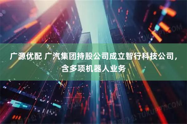 广源优配 广汽集团持股公司成立智行科技公司，含多项机器人业务