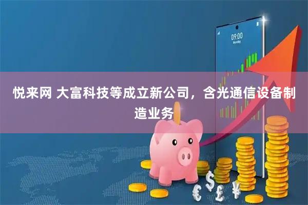 悦来网 大富科技等成立新公司，含光通信设备制造业务