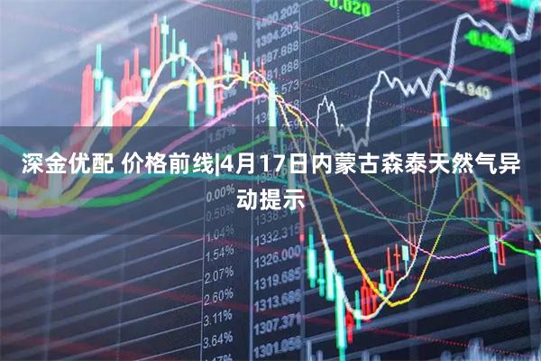 深金优配 价格前线|4月17日内蒙古森泰天然气异动提示