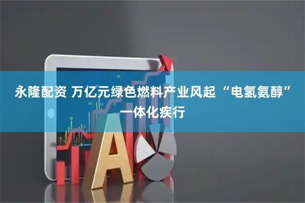 永隆配资 万亿元绿色燃料产业风起 “电氢氨醇”一体化疾行