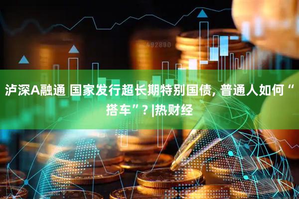 泸深A融通 国家发行超长期特别国债, 普通人如何“搭车”? |热财经
