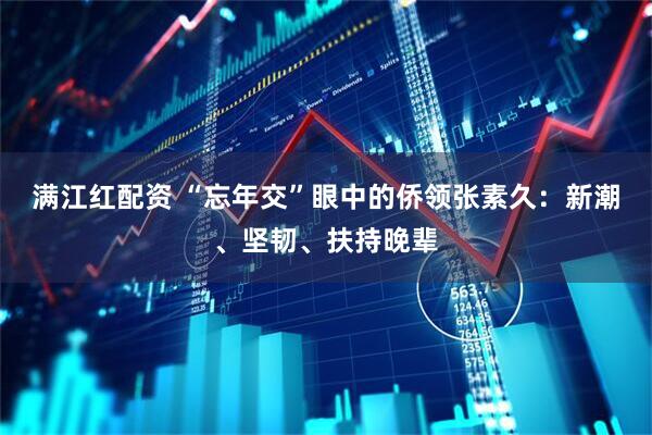 满江红配资 “忘年交”眼中的侨领张素久：新潮、坚韧、扶持晚辈