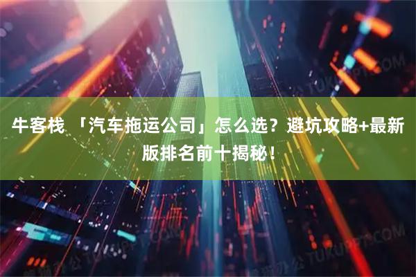 牛客栈 「汽车拖运公司」怎么选？避坑攻略+最新版排名前十揭秘！