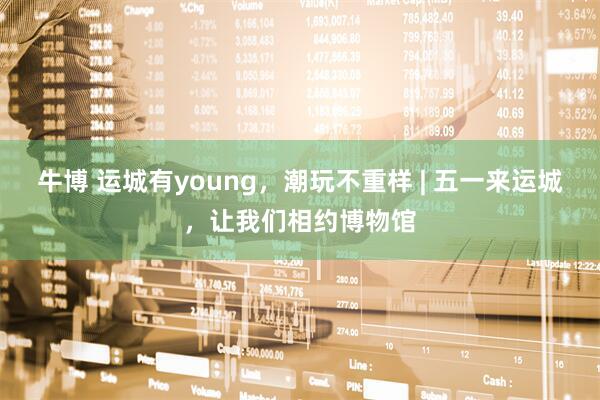 牛博 运城有young，潮玩不重样 | 五一来运城，让我们相约博物馆