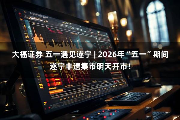 大福证券 五一遇见遂宁 | 2026年“五一”期间遂宁非遗集市明天开市！