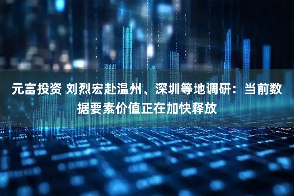元富投资 刘烈宏赴温州、深圳等地调研:当前数据要素价值正在加快释放