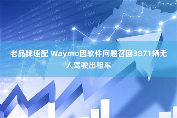 老品牌速配 Waymo因软件问题召回3871辆无人驾驶出租车