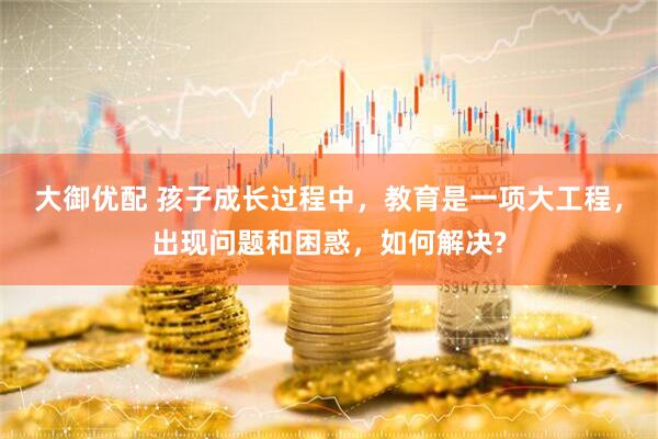 大御优配 孩子成长过程中，教育是一项大工程，出现问题和困惑，如何解决?