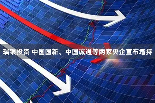 瑞银投资 中国国新、中国诚通等两家央企宣布增持