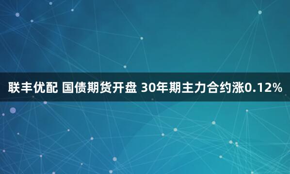 联丰优配 国债期货开盘 30年期主力合约涨0.12%