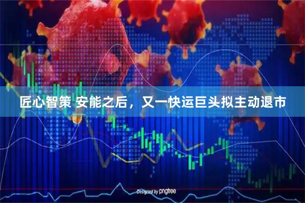 匠心智策 安能之后，又一快运巨头拟主动退市