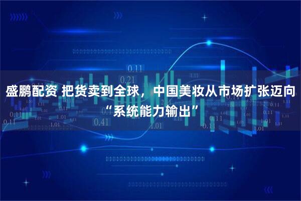 盛鹏配资 把货卖到全球，中国美妆从市场扩张迈向“系统能力输出”
